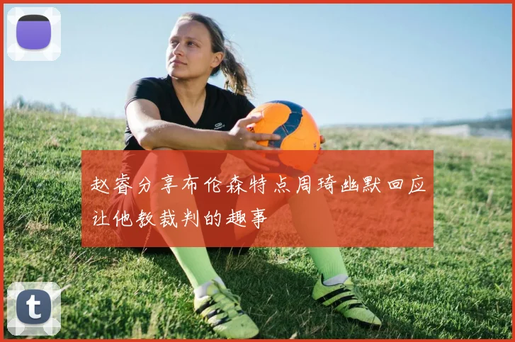 赵睿分享布伦森特点周琦幽默回应让他教裁判的趣事