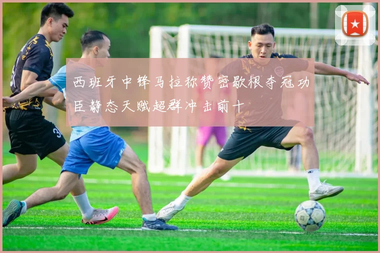 西班牙中锋马拉称赞密歇根夺冠功臣静态天赋超群冲击前十