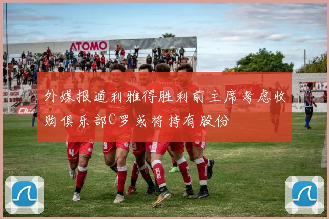 外媒报道利雅得胜利前主席考虑收购俱乐部C罗或将持有股份