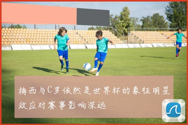 梅西与C罗依然是世界杯的象征明星效应对赛事影响深远