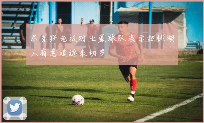 尼克斯老板对土豪球队表示担忧湖人有意追逐米切罗