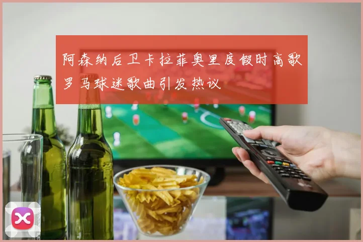阿森纳后卫卡拉菲奥里度假时高歌罗马球迷歌曲引发热议