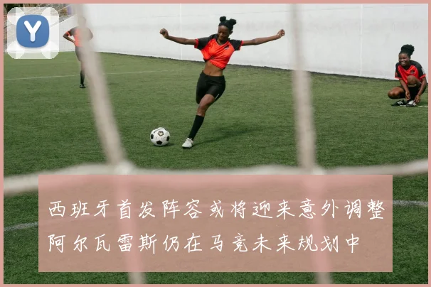 西班牙首发阵容或将迎来意外调整阿尔瓦雷斯仍在马竞未来规划中