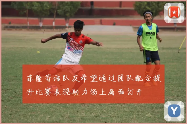 菲隆寄语队友希望通过团队配合提升比赛表现助力场上局面打开