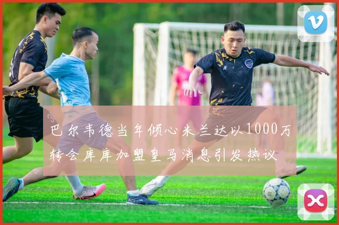 巴尔韦德当年倾心米兰达以1000万转会库库加盟皇马消息引发热议