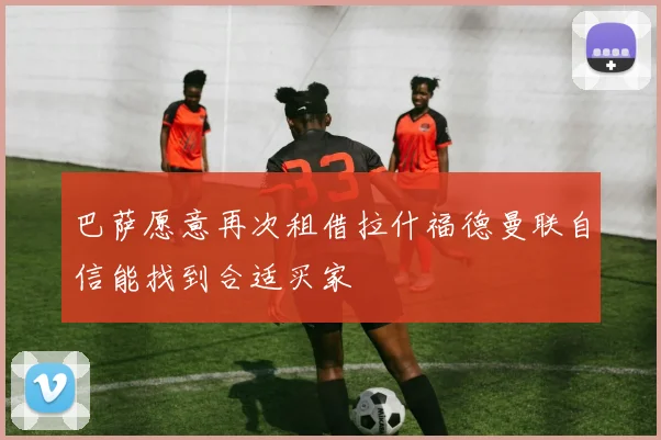 巴萨愿意再次租借拉什福德曼联自信能找到合适买家