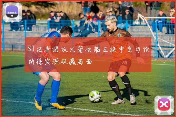 SI记者提议火箭快船互换申京与伦纳德实现双赢局面