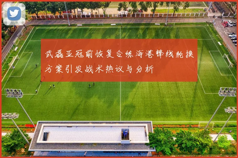 武磊亚冠前恢复合练海港锋线轮换方案引发战术热议与分析
